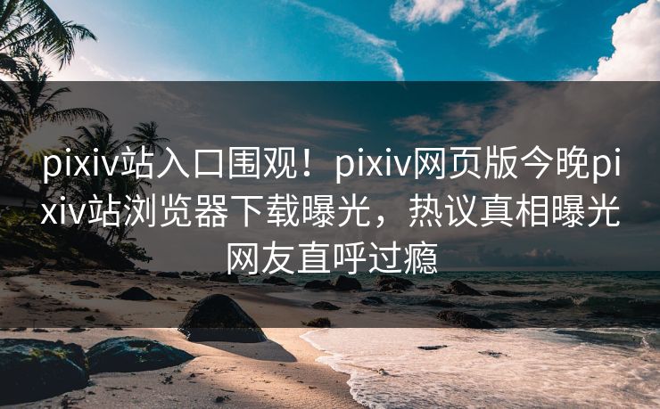 pixiv站入口围观！pixiv网页版今晚pixiv站浏览器下载曝光，热议真相曝光网友直呼过瘾