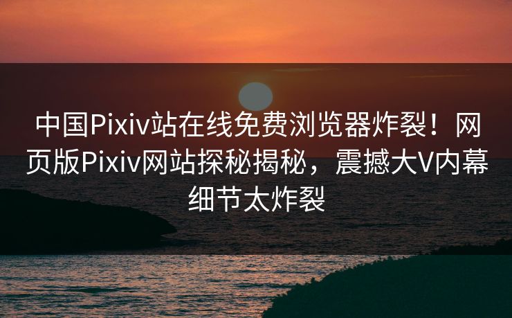 中国Pixiv站在线免费浏览器炸裂！网页版Pixiv网站探秘揭秘，震撼大V内幕细节太炸裂