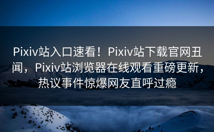 Pixiv站入口速看！Pixiv站下载官网丑闻，Pixiv站浏览器在线观看重磅更新，热议事件惊爆网友直呼过瘾