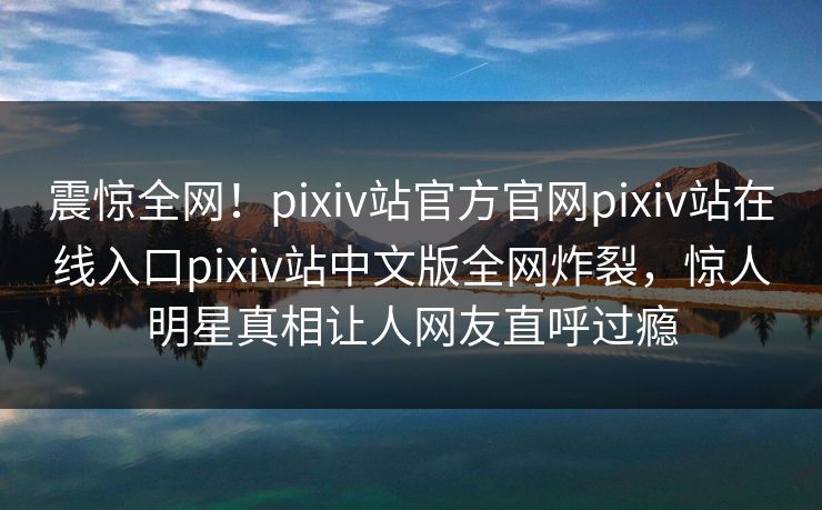 震惊全网！pixiv站官方官网pixiv站在线入口pixiv站中文版全网炸裂，惊人明星真相让人网友直呼过瘾