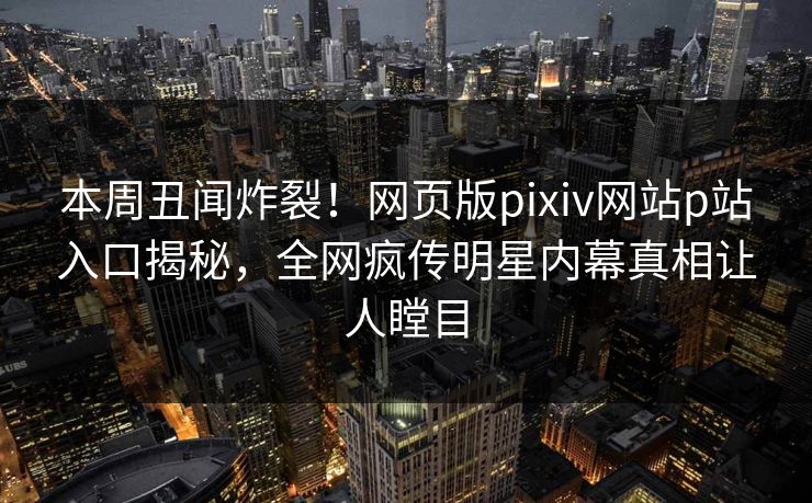 本周丑闻炸裂！网页版pixiv网站p站入口揭秘，全网疯传明星内幕真相让人瞠目