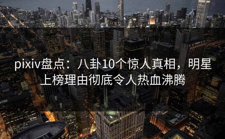 pixiv盘点：八卦10个惊人真相，明星上榜理由彻底令人热血沸腾
