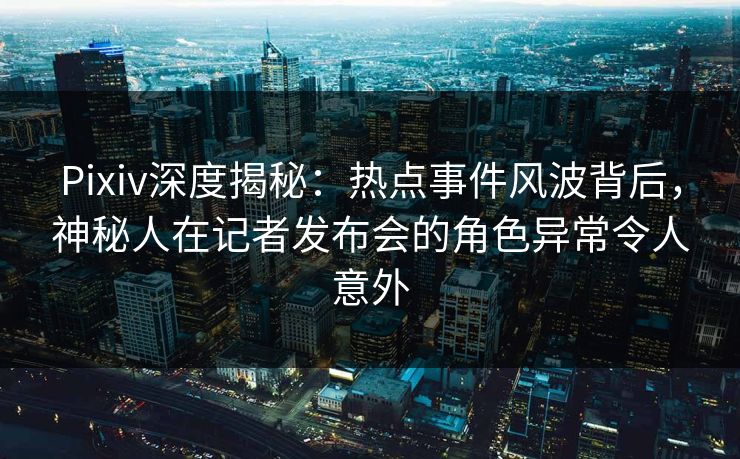 Pixiv深度揭秘：热点事件风波背后，神秘人在记者发布会的角色异常令人意外