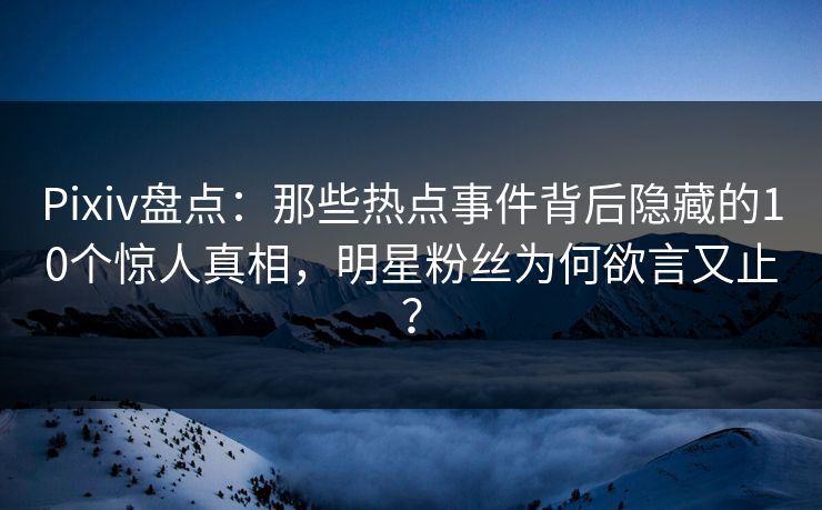 Pixiv盘点：那些热点事件背后隐藏的10个惊人真相，明星粉丝为何欲言又止？