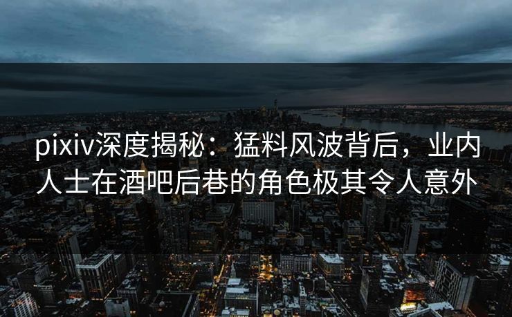 pixiv深度揭秘：猛料风波背后，业内人士在酒吧后巷的角色极其令人意外