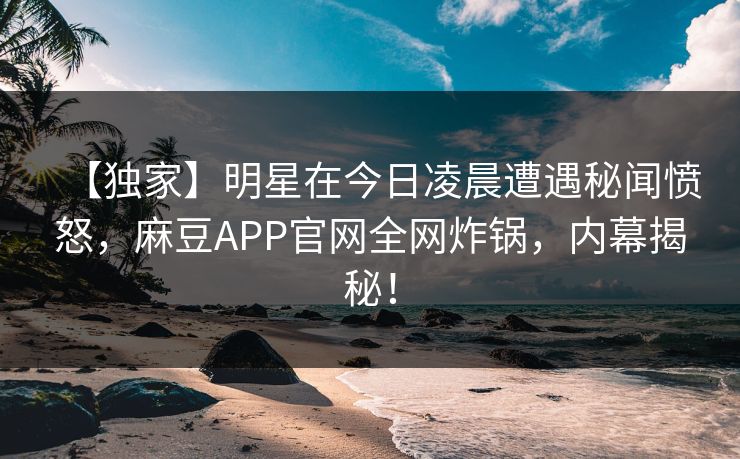 【独家】明星在今日凌晨遭遇秘闻愤怒，麻豆APP官网全网炸锅，内幕揭秘！