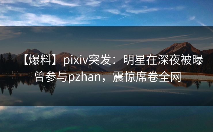 【爆料】pixiv突发：明星在深夜被曝曾参与pzhan，震惊席卷全网