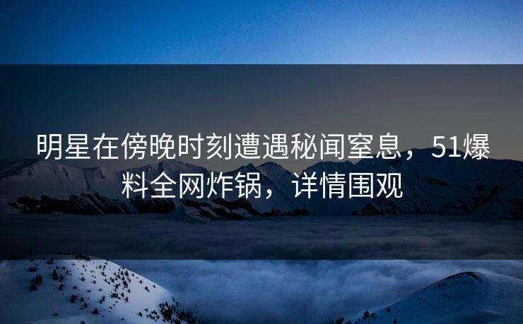 明星在傍晚时刻遭遇秘闻窒息，51爆料全网炸锅，详情围观
