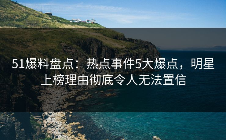 51爆料盘点：热点事件5大爆点，明星上榜理由彻底令人无法置信