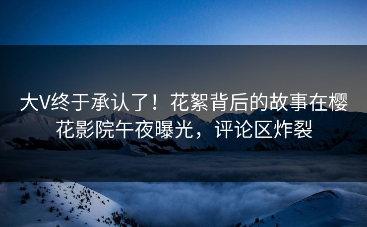 大V终于承认了！花絮背后的故事在樱花影院午夜曝光，评论区炸裂