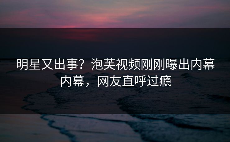 明星又出事？泡芙视频刚刚曝出内幕内幕，网友直呼过瘾
