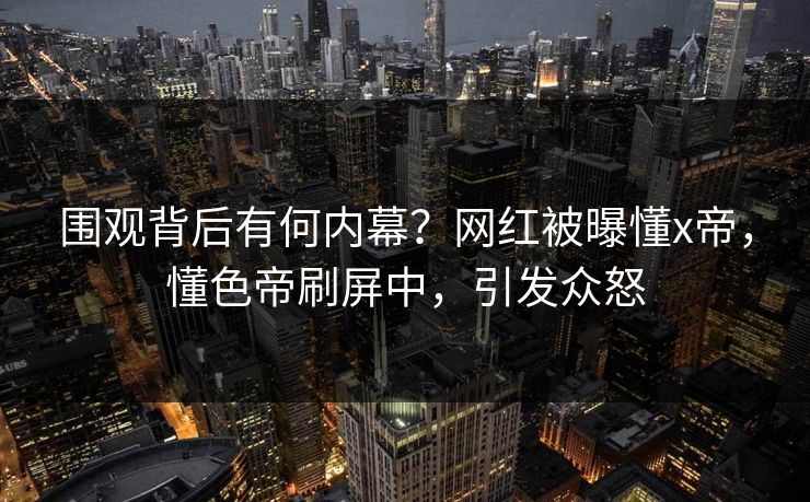围观背后有何内幕？网红被曝懂x帝，懂色帝刷屏中，引发众怒