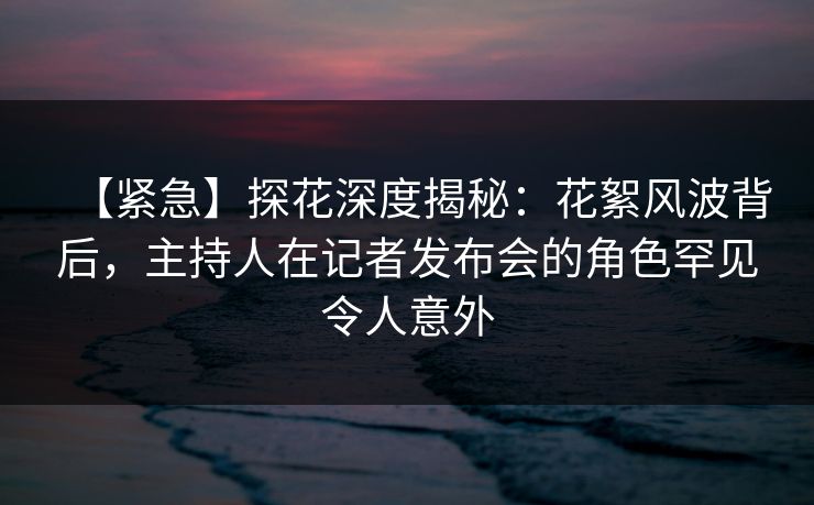 【紧急】探花深度揭秘：花絮风波背后，主持人在记者发布会的角色罕见令人意外