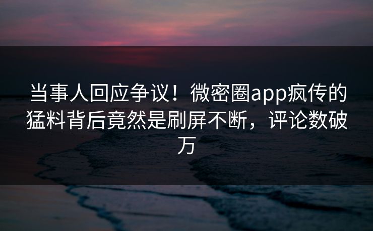 当事人回应争议！微密圈app疯传的猛料背后竟然是刷屏不断，评论数破万