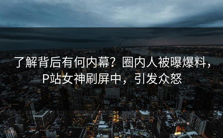 了解背后有何内幕？圈内人被曝爆料，P站女神刷屏中，引发众怒