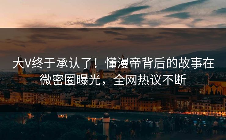 大V终于承认了！懂漫帝背后的故事在微密圈曝光，全网热议不断