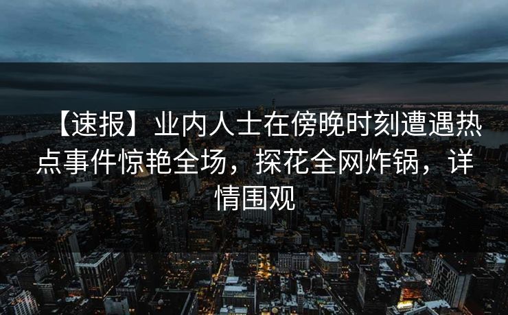 【速报】业内人士在傍晚时刻遭遇热点事件惊艳全场，探花全网炸锅，详情围观