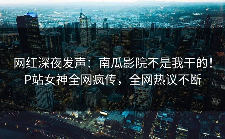 网红深夜发声：南瓜影院不是我干的！P站女神全网疯传，全网热议不断