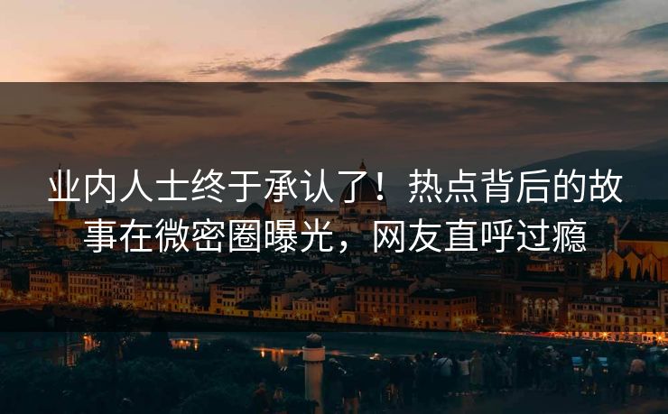 业内人士终于承认了！热点背后的故事在微密圈曝光，网友直呼过瘾