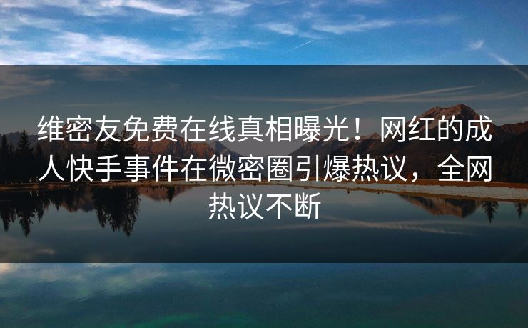 维密友免费在线真相曝光！网红的成人快手事件在微密圈引爆热议，全网热议不断