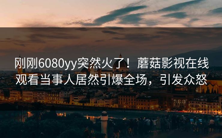 刚刚6080yy突然火了！蘑菇影视在线观看当事人居然引爆全场，引发众怒