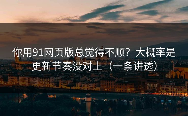 你用91网页版总觉得不顺？大概率是更新节奏没对上（一条讲透）