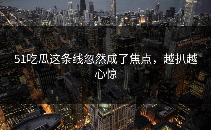 51吃瓜这条线忽然成了焦点，越扒越心惊